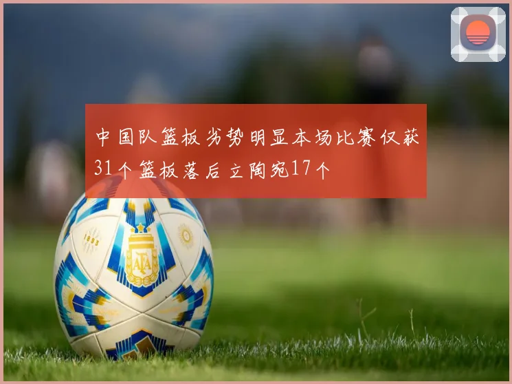 中国队篮板劣势明显本场比赛仅获31个篮板落后立陶宛17个