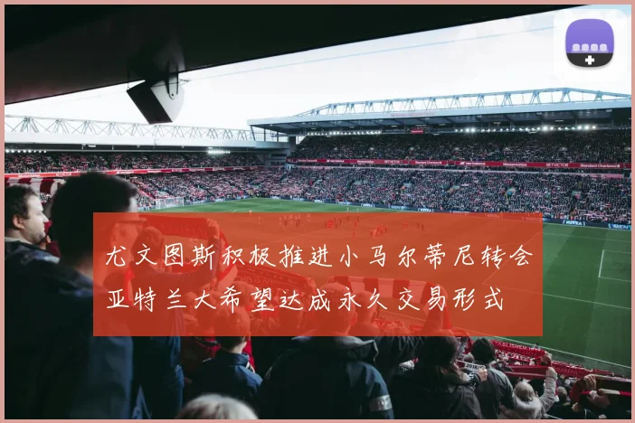 尤文图斯积极推进小马尔蒂尼转会亚特兰大希望达成永久交易形式
