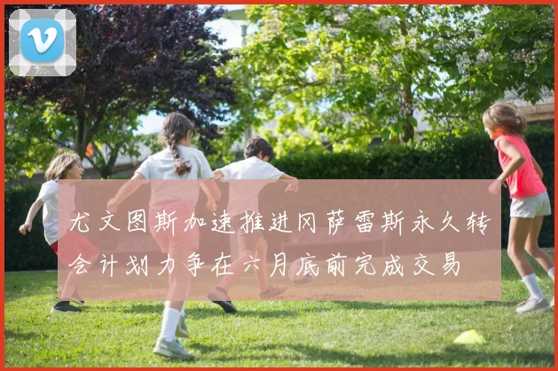 尤文图斯加速推进冈萨雷斯永久转会计划力争在六月底前完成交易
