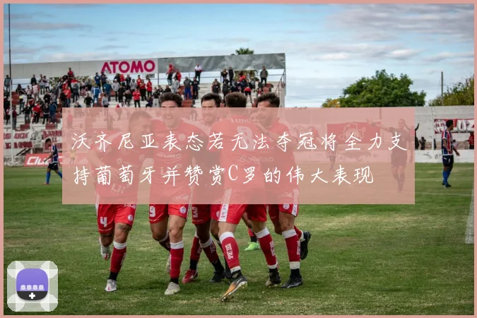 沃齐尼亚表态若无法夺冠将全力支持葡萄牙并赞赏C罗的伟大表现