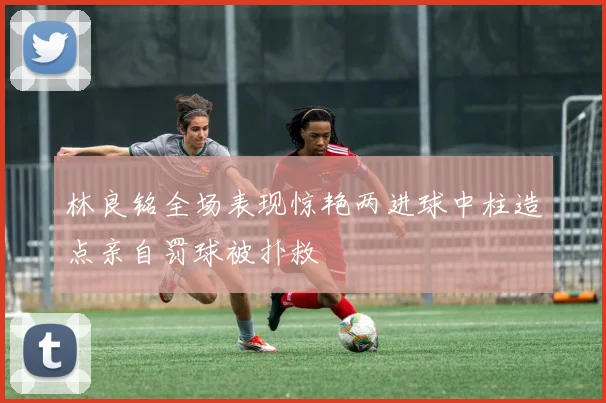 林良铭全场表现惊艳两进球中柱造点亲自罚球被扑救