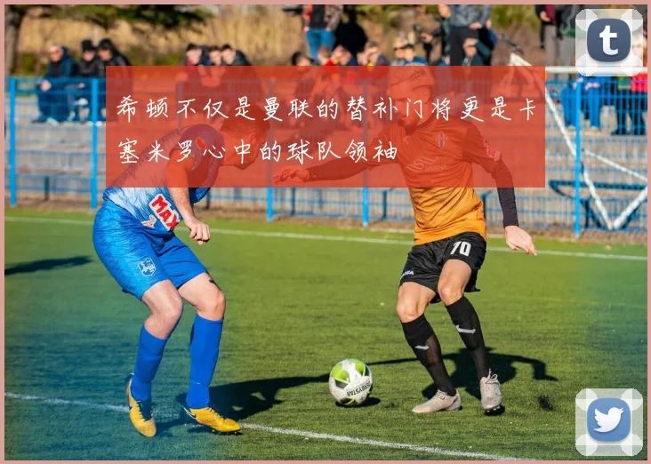 希顿不仅是曼联的替补门将更是卡塞米罗心中的球队领袖
