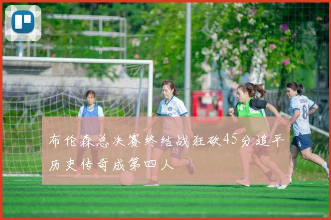 布伦森总决赛终结战狂砍45分追平历史传奇成第四人