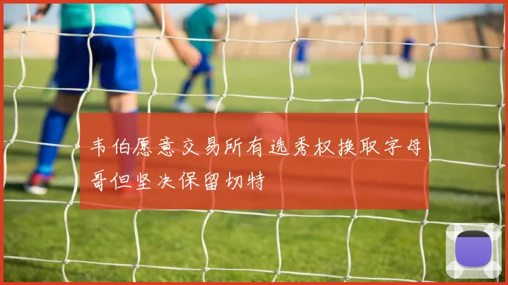 韦伯愿意交易所有选秀权换取字母哥但坚决保留切特