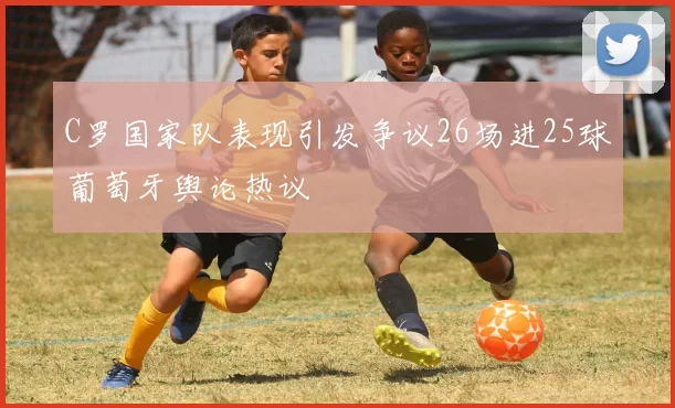C罗国家队表现引发争议26场进25球葡萄牙舆论热议