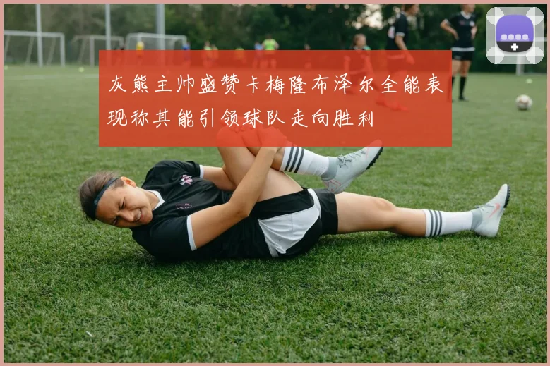 灰熊主帅盛赞卡梅隆布泽尔全能表现称其能引领球队走向胜利