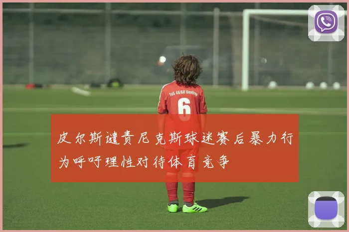 皮尔斯谴责尼克斯球迷赛后暴力行为呼吁理性对待体育竞争