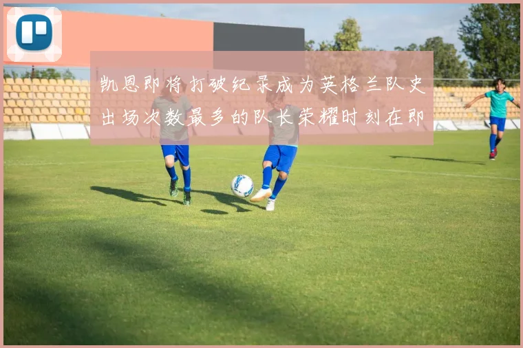凯恩即将打破纪录成为英格兰队史出场次数最多的队长荣耀时刻在即