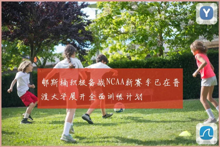 郇斯楠积极备战NCAA新赛季已在普渡大学展开全面训练计划