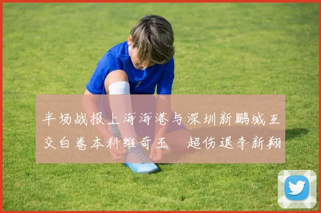 半场战报上海海港与深圳新鹏城互交白卷本科维奇王燊超伤退李新翔错失良机