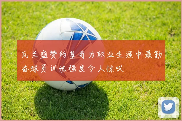 瓦兰盛赞约基奇为职业生涯中最勤奋球员训练强度令人惊叹